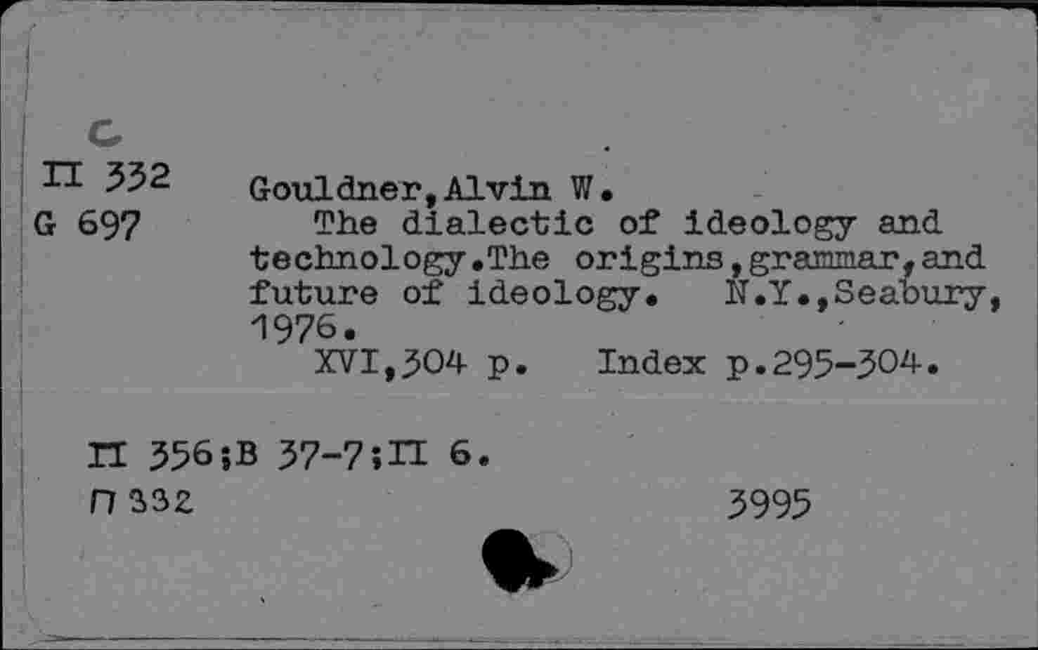 ﻿H 532
G 697
Gouldner,Alvin W.
The dialectic of ideology and technology.The origins,grammar,a future of ideology. N.Y.,Seabu 1976.
XVI,304 p. Index p.295-304.
II 356 ?B 37-7;II 6 n 332
5995